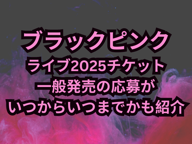 ブラックピンクライブ2025チケット一般発売の申し込み方法は？応募がいつからいつまでかも紹介