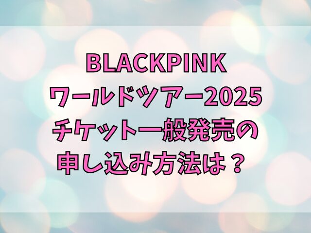 BLACKPINKワールドツアー2025チケット一般発売の申し込み方法は？応募がいつからいつまでかも紹介 