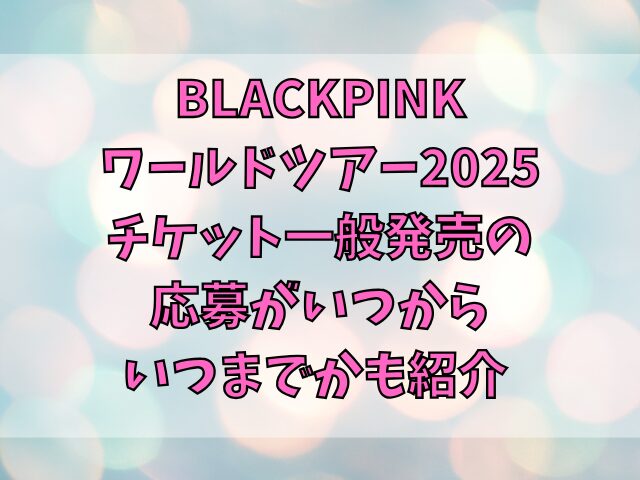 BLACKPINKワールドツアー2025チケット一般発売の申し込み方法は？応募がいつからいつまでかも紹介 