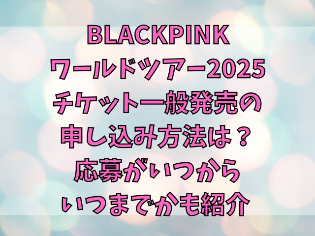 BLACKPINKワールドツアー2025チケット一般発売の申し込み方法は？応募がいつからいつまでかも紹介