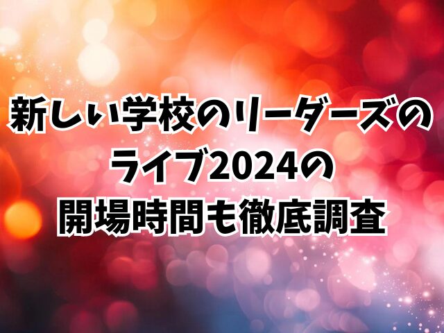 新しい学校のリーダーズのライブ2024終わる時間は何時？開場時間も徹底調査