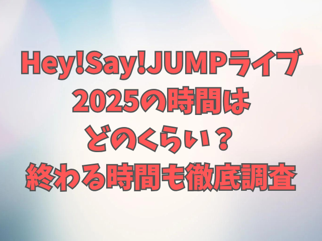 Hey!Say!JUMPライブ2025の時間はどのくらい？終わる時間も徹底調査